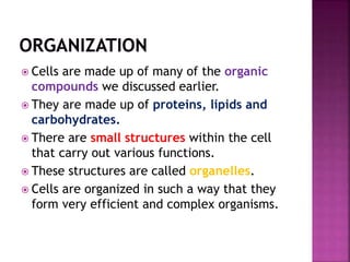  Cells are made up of many of the organic
compounds we discussed earlier.
 They are made up of proteins, lipids and
carbohydrates.
 There are small structures within the cell
that carry out various functions.
 These structures are called organelles.
 Cells are organized in such a way that they
form very efficient and complex organisms.
 