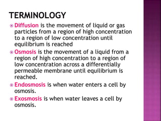  Diffusion is the movement of liquid or gas
particles from a region of high concentration
to a region of low concentration until
equilibrium is reached
 Osmosis is the movement of a liquid from a
region of high concentration to a region of
low concentration across a differentially
permeable membrane until equilibrium is
reached.
 Endosmosis is when water enters a cell by
osmosis.
 Exosmosis is when water leaves a cell by
osmosis.
 