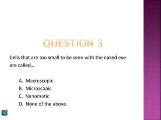 Cells that are too small to be seen with the naked eye
are called…
A. Macroscopic
B. Microscopic
C. Nanometic
D. None of the above.
 
