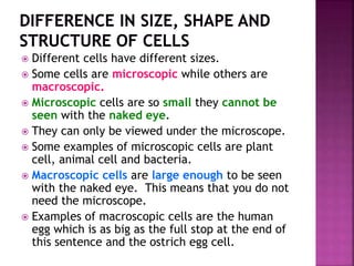  Different cells have different sizes.
 Some cells are microscopic while others are
macroscopic.
 Microscopic cells are so small they cannot be
seen with the naked eye.
 They can only be viewed under the microscope.
 Some examples of microscopic cells are plant
cell, animal cell and bacteria.
 Macroscopic cells are large enough to be seen
with the naked eye. This means that you do not
need the microscope.
 Examples of macroscopic cells are the human
egg which is as big as the full stop at the end of
this sentence and the ostrich egg cell.
 