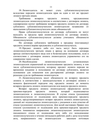 11
18. Лизингодатель не может стать сублизингополучателем
вследствие передачи лизингодателем прав на один и тот же предмет
лизинга третьим лицам.
Требование возврата предмета лизинга, предъявленное
лизингодателем лизингополучателю в соответствии с договором лизинга,
одновременно влечет требование возврата предмета лизинга по договору
сублизинга сублизингополучателем лизингодателю независимо от
выполнения сублизингополучателем своих обязанностей.
Права сублизингополучателя по договору сублизинга не могут
выходить за пределы прав лизингополучателя по договору лизинга.
Обязанности сублизингополучателя должны учитывать обязанности
лизингополучателя.
По договору сублизинга требования к продавцу (поставщику)
предмета лизинга вправе предъявлять и сублизингополучатель.
19. Предмет лизинга либо его часть могут быть переданы
лизингополучателем третьим лицам в аренду на основании договора
аренды соответствующего вида или в безвозмездное пользование, если в
соответствии с договором лизинга лизингодатель управомочил его на
совершение таких сделок.
20. Несоблюдение лизингополучателем установленных
лизингодателем ограничений по использованию предмета лизинга, в том
числе сублизингополучателем, которому предмет лизинга передан во
временное владение и пользование по договору сублизинга, является
основанием для изменения или расторжения договора лизинга по
решению суда по требованию лизингодателя.
21. Лизингополучатель несет обязанности по возврату предмета
лизинга в соответствии с законодательством и договором лизинга с
момента фактической передачи ему предмета лизинга до момента
возврата предмета лизинга лизингодателю или выкупа предмета лизинга.
Возврат предмета лизинга лизингодателю оформляется актом
приемки-передачи предмета лизинга, который подписывается
лизингодателем и лизингополучателем. В случае отказа (уклонения)
лизингополучателя от подписания акта приемки-передачи предмета
лизинга, предусматривающего возврат предмета лизинга лизингодателю,
данный акт подписывается лизингодателем с указанием в нем отметки об
отказе (уклонении) лизингополучателя. Для целей настоящих Правил под
отказом (уклонением) от подписания акта приемки-передачи предмета
лизинга понимается направление лизингополучателем лизингодателю
письменного отказа от подписания акта либо его неподписание
лизингополучателем в течение пятнадцати рабочих дней с даты получения
акта, направленного ему лизингодателем заказным почтовым
 