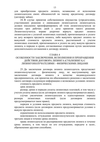 13
для приобретения предмета лизинга, независимо от исполнения
лизингодателем своих обязанностей по такому кредитному договору
(договору займа).
24. В случае принятия собственником имущества (учредителями,
участниками) решения о ликвидации лизингодателя лизингодатель
должен письменно проинформировать об этом лизингополучателя не
позднее трех рабочих дней с даты принятия такого решения.
Лизингополучатель вправе досрочно вернуть предмет лизинга
лизингодателю с уплатой лизинговых платежей, причитающихся к уплате
на дату возврата предмета лизинга, либо выкупить предмет лизинга по
выкупной стоимости предмета лизинга, рассчитанной с учетом
лизинговых платежей, причитающихся к уплате на дату выкупа предмета
лизинга, в порядке и сроки, согласованные сторонами путем заключения
дополнительного соглашения к договору лизинга.
ГЛАВА 4
ОСОБЕННОСТИ ЗАКЛЮЧЕНИЯ, ИСПОЛНЕНИЯ И ПРЕКРАЩЕНИЯ
ДЕЙСТВИЯ ДОГОВОРА ЛИЗИНГА (СУБЛИЗИНГА) С
ЛИЗИНГОПОЛУЧАТЕЛЯМИ – ФИЗИЧЕСКИМИ ЛИЦАМИ
25. До заключения договора лизинга лизингодатель представляет
лизингополучателю – физическому лицу, не выступающему при
заключении договора лизинга в качестве индивидуального
предпринимателя, для принятия им обоснованного решения о заключении
такого договора следующую информацию о возможных условиях лизинга:
стоимость предмета лизинга;
срок лизинга;
размер, сроки и порядок уплаты лизинговых платежей, в том числе с
учетом уплаты аванса (если договором лизинга предусматривается аванс);
случаи увеличения лизингодателем в одностороннем порядке
размера лизинговых платежей (если договором лизинга
предусматривается такое право);
порядок и условия выкупа предмета лизинга, выкупная стоимость
предмета лизинга (если договором лизинга предусматривается условие о
выкупе предмета лизинга);
ограничения по использованию предмета лизинга;
невозможность отчуждения лизингополучателем предмета лизинга
третьим лицам в течение срока лизинга;
права лизингодателя по распоряжению предметом лизинга в течение
срока лизинга, в том числе по его отчуждению, передаче в залог,
обременению другими способами;
 
