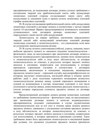 15
предпринимателя, до подписания договора лизинга устного требования о
составлении твердой или приблизительной сметы либо калькуляции
лизинговых платежей стороны согласовывают такую смету либо
калькуляцию (с указанием сумм и сроков уплаты лизинговых платежей
(график лизинговых платежей).
28. В случае согласования приблизительной сметы либо калькуляции
лизинговых платежей в договоре лизинга в соответствии с частью первой
пункта 14 настоящих Правил предусматривается возможность изменения
установленного этим договором размера лизинговых платежей,
определенного такой сметой либо калькуляцией.
Лизингодатель не вправе требовать увеличения определенного
твердой сметой либо калькуляцией лизинговых платежей размера
лизинговых платежей, а лизингополучатель – его уменьшения, если иное
не установлено законодательными актами.
29. В случае полного уничтожения (гибели), утраты, хищения, иного
выбытия предмета лизинга из законного владения лизингополучателя –
физического лица, не выступающего при заключении договора лизинга в
качестве индивидуального предпринимателя, помимо воли лизингодателя
и лизингополучателя либо в силу иных обстоятельств, за которые
лизингополучатель не отвечает, в результате которых предмет лизинга
оказался в состоянии, непригодном для использования, и которые
признаются страховыми случаями в соответствии с договором
страхования, заключенным в отношении имущества, являющегося
предметом лизинга (далее – страховой случай), выгодоприобретателем по
которому выступает лизингодатель, последний обязан в течение десяти
рабочих дней с даты получения страхового возмещения возместить
лизингополучателю разницу между суммой страхового возмещения и
суммой не возмещенных в составе лизинговых платежей, в том числе
уплаченных в качестве аванса, инвестиционных расходов лизингодателя, с
учетом которых определена стоимость предмета лизинга по договору
лизинга.
Предусмотренный договором лизинга размер лизинговых платежей
по требованию лизингополучателя – физического лица, не выступающего
при заключении договора лизинга в качестве индивидуального
предпринимателя, подлежит уменьшению в случае осуществления
лизингополучателем или за его счет в течение срока лизинга ремонта
предмета лизинга, связанного с ухудшением состояния предмета лизинга
в силу обстоятельств, за которые лизингополучатель не отвечает, в
результате которых предмет лизинга оказался в состоянии, непригодном
для использования, и которые признаются страховыми случаями. Такое
требование может быть предъявлено лизингодателю в письменной форме
при условии, что указанное ухудшение предмета лизинга признается
 