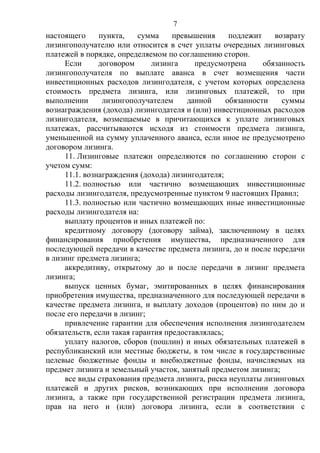 7
настоящего пункта, сумма превышения подлежит возврату
лизингополучателю или относится в счет уплаты очередных лизинговых
платежей в порядке, определяемом по соглашению сторон.
Если договором лизинга предусмотрена обязанность
лизингополучателя по выплате аванса в счет возмещения части
инвестиционных расходов лизингодателя, с учетом которых определена
стоимость предмета лизинга, или лизинговых платежей, то при
выполнении лизингополучателем данной обязанности суммы
вознаграждения (дохода) лизингодателя и (или) инвестиционных расходов
лизингодателя, возмещаемые в причитающихся к уплате лизинговых
платежах, рассчитываются исходя из стоимости предмета лизинга,
уменьшенной на сумму уплаченного аванса, если иное не предусмотрено
договором лизинга.
11. Лизинговые платежи определяются по соглашению сторон с
учетом сумм:
11.1. вознаграждения (дохода) лизингодателя;
11.2. полностью или частично возмещающих инвестиционные
расходы лизингодателя, предусмотренные пунктом 9 настоящих Правил;
11.3. полностью или частично возмещающих иные инвестиционные
расходы лизингодателя на:
выплату процентов и иных платежей по:
кредитному договору (договору займа), заключенному в целях
финансирования приобретения имущества, предназначенного для
последующей передачи в качестве предмета лизинга, до и после передачи
в лизинг предмета лизинга;
аккредитиву, открытому до и после передачи в лизинг предмета
лизинга;
выпуск ценных бумаг, эмитированных в целях финансирования
приобретения имущества, предназначенного для последующей передачи в
качестве предмета лизинга, и выплату доходов (процентов) по ним до и
после его передачи в лизинг;
привлечение гарантии для обеспечения исполнения лизингодателем
обязательств, если такая гарантия предоставлялась;
уплату налогов, сборов (пошлин) и иных обязательных платежей в
республиканский или местные бюджеты, в том числе в государственные
целевые бюджетные фонды и внебюджетные фонды, начисляемых на
предмет лизинга и земельный участок, занятый предметом лизинга;
все виды страхования предмета лизинга, риска неуплаты лизинговых
платежей и других рисков, возникающих при исполнении договора
лизинга, а также при государственной регистрации предмета лизинга,
прав на него и (или) договора лизинга, если в соответствии с
 