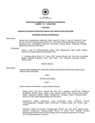 PERATURAN PEMERINTAH REPUBLIK INDONESIA
                                 NOMOR 42 TAHUN 2002

                                              TENTANG

             BADAN PELAKSANA KEGIATAN USAHA HULU MINYAK DAN GAS BUMI

                                 PRESIDEN REPUBLIK INDONESIA,

Menimbang              :
                 bahwa untuk melaksanakan ketentuan Pasal 4 ayat (3), Pasal 41 ayat (2), Pasal 43, Pasal
                 44, dan Pasal 49 Undang-undang Nomor 22 Tahun 2001 tentang Minyak dan Gas Bumi,
                 dipandang perlu menetapkan Peraturan Pemerintah tentang Badan Pelaksana Kegiatan
                 Usaha Hulu Minyak dan Gas Bumi;
     Mengingat                           :                              1.
                    Pasal 5 ayat (2) Undang-Undang Dasar 1945 sebagaimana telah diubah dengan
                    Perubahan Ketiga Undang-Undang Dasar 1945;

                    2. Undang-undang Nomor 22 Tahun 2001 tentang Minyak dan Gas Bumi (Lembaran
                    Negara Republik Indonesia Tahun 2001 Nomor 136, Tambahan Lembaran Negara
                    Nomor 4152);

                                             MEMUTUSKAN :

Menetapkan                                         :
                  PERATURAN PEMERINTAH TENTANG BADAN PELAKSANA KEGIATAN USAHA HULU
                  MINYAK DAN GAS BUMI.

                                                  BAB I

                                           KETENTUAN UMUM

                                                 Pasal 1

                 Dalam Peraturan Pemerintah ini yang dimaksud dengan:
                                                                                         1.
                     Minyak Bumi, Gas Bumi, Minyak dan Gas Bumi, Kegiatan Usaha Hulu, Eksplorasi
                     Eksploitasi, Wilayah Kerja, Badan Usaha, Bentuk Usaha Tetap, Kontrak Kerja Sama,
                     Badan Pelaksana, Menteri adalah sebagaimana dimaksud dalam Undang-undang
                     Nomor 22 Tahun 2001 tentang Minyak dan Gas Bumi.
                                                                                         2.
                     Departemen adalah departemen yang mempunyai tugas membantu Presiden
                     menyelenggarakan sebagian tugas Pemerintah di bidang energi dan sumber daya
                     mineral.
                                                                                         3.
                     Pertamina adalah Perusahaan Pertambangan Minyak dan Gas Bumi Negara yang
                     dibentuk berdasarkan Undang-undang Nomor 8 Tahun 1971 tentang Perusaha
                     Pertambangan Minyak dan Gas Bumi Negara juncto Undang-undang Nomor 22 Tahun
                     2001 tentang Minyak dan Gas Bumi.
 