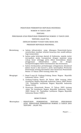 PERATURAN PEMERINTAH REPUBLIK INDONESIA
NOMOR 44 TAHUN 2009
TENTANG
PERUBAHAN ATAS PERATURAN PEMERINTAH NOMOR 15 TAHUN 2005
TENTANG JALAN TOL
DENGAN RAHMAT TUHAN YANG MAHA ESA
PRESIDEN REPUBLIK INDONESIA,
Menimbang : a. bahwa infrastruktur yang dibangun Pemerintah harus
memberikan manfaat sebesar-besarnya dan seadil-adilnya
bagi masyarakat;
b. bahwa pada beberapa daerah di Indonesia, sepeda motor
merupakan moda transportasi dengan populasi yang
cukup besar sehingga perlu diberi kemudahan dalam
penggunaan infrastruktur jalan tol dengan
memperhitungkan faktor keselamatan dan keamanan;
c. bahwa berdasarkan pertimbangan sebagaimana dimaksud
dalam huruf a dan huruf b, perlu menetapkan Peraturan
Pemerintah tentang Perubahan Atas Peraturan Pemerintah
Nomor 15 Tahun 2005 tentang Jalan Tol;
Mengingat : 1. Pasal 5 ayat (2) Undang-Undang Dasar Negara Republik
Indonesia Tahun 1945;
2. Undang-Undang Nomor 38 Tahun 2004 tentang Jalan
(Lembaran Negara Republik Indonesia Tahun 2004 Nomor
132, Tambahan Lembaran Negara Republik Indonesia
Nomor 4444);
3. Peraturan Pemerintah Nomor 15 Tahun 2005 tentang
Jalan Tol (Lembaran Negara Republik Indonesia Tahun
2005 Nomor 32, Tambahan Lembaran Negara Republik
Indonesia Nomor 4489 );
MEMUTUSKAN:
Menetapkan : PERATURAN PEMERINTAH TENTANG PERUBAHAN
ATAS PERATURAN PEMERINTAH NOMOR 15 TAHUN 2005
TENTANG JALAN TOL.
Pasal I . . .
 