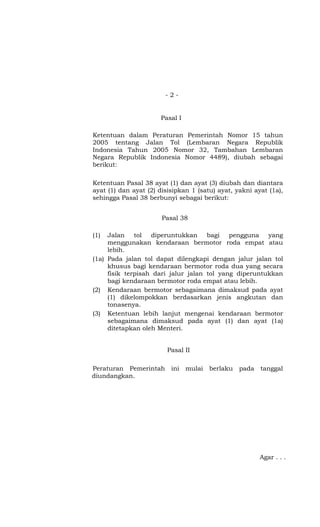 - 2 -
Pasal I
Ketentuan dalam Peraturan Pemerintah Nomor 15 tahun
2005 tentang Jalan Tol (Lembaran Negara Republik
Indonesia Tahun 2005 Nomor 32, Tambahan Lembaran
Negara Republik Indonesia Nomor 4489), diubah sebagai
berikut:
Ketentuan Pasal 38 ayat (1) dan ayat (3) diubah dan diantara
ayat (1) dan ayat (2) disisipkan 1 (satu) ayat, yakni ayat (1a),
sehingga Pasal 38 berbunyi sebagai berikut:
Pasal 38
(1) Jalan tol diperuntukkan bagi pengguna yang
menggunakan kendaraan bermotor roda empat atau
lebih.
(1a) Pada jalan tol dapat dilengkapi dengan jalur jalan tol
khusus bagi kendaraan bermotor roda dua yang secara
fisik terpisah dari jalur jalan tol yang diperuntukkan
bagi kendaraan bermotor roda empat atau lebih.
(2) Kendaraan bermotor sebagaimana dimaksud pada ayat
(1) dikelompokkan berdasarkan jenis angkutan dan
tonasenya.
(3) Ketentuan lebih lanjut mengenai kendaraan bermotor
sebagaimana dimaksud pada ayat (1) dan ayat (1a)
ditetapkan oleh Menteri.
Pasal II
Peraturan Pemerintah ini mulai berlaku pada tanggal
diundangkan.
Agar . . .
 