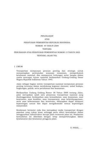 PENJELASAN
ATAS
PERATURAN PEMERINTAH REPUBLIK INDONESIA
NOMOR 44 TAHUN 2009
TENTANG
PERUBAHAN ATAS PERATURAN PEMERINTAH NOMOR 15 TAHUN 2005
TENTANG JALAN TOL
I. UMUM
Transportasi mempunyai peranan penting dan strategis untuk
memantapkan perwujudan wawasan nusantara, memperkukuh
ketahanan nasional, dan mempererat hubungan antar bangsa dalam
usaha mencapai tujuan nasional berdasarkan Undang-Undang Dasar
Negara Republik Indonesia Tahun 1945.
Jalan sebagai bagian sistem transportasi nasional mempunyai peranan
penting terutama dalam mendukung kegiatan ekonomi, sosial budaya,
lingkungan, politik, serta pertahanan dan keamanan.
Berdasarkan Undang Undang Nomor 38 Tahun 2004 tentang Jalan,
jalan merupakan salah satu prasarana transportasi nasional yang
diselenggarakan berdasarkan asas kemanfaatan, asas keamanan, asas
keserasian, asas keadilan, asas transparansi, asas keberdayagunaan,
serta asas kebersamaan dan kemitraan, diharapkan dapat melayani
kepentingan umum dan dapat mengakomodir semua kepentingan
masyarakat.
Kendaraan bermotor roda dua merupakan moda transportasi dengan
populasi yang cukup besar sehingga perlu diberi kemudahan dalam
menggunakan infrastruktur berupa jalan termasuk jalan tol. Pemberian
kemudahan ini diberikan dengan tetap memperhitungkan faktor
keselamatan dan keamanan pengguna jalan.
II. PASAL . . .
 