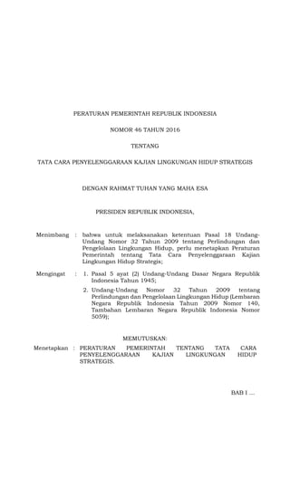 PERATURAN PEMERINTAH REPUBLIK INDONESIA
NOMOR 46 TAHUN 2016
TENTANG
TATA CARA PENYELENGGARAAN KAJIAN LINGKUNGAN HIDUP STRATEGIS
DENGAN RAHMAT TUHAN YANG MAHA ESA
PRESIDEN REPUBLIK INDONESIA,
Menimbang : bahwa untuk melaksanakan ketentuan Pasal 18 Undang-
Undang Nomor 32 Tahun 2009 tentang Perlindungan dan
Pengelolaan Lingkungan Hidup, perlu menetapkan Peraturan
Pemerintah tentang Tata Cara Penyelenggaraan Kajian
Lingkungan Hidup Strategis;
Mengingat : 1. Pasal 5 ayat (2) Undang-Undang Dasar Negara Republik
Indonesia Tahun 1945;
2. Undang-Undang Nomor 32 Tahun 2009 tentang
Perlindungan dan Pengelolaan Lingkungan Hidup (Lembaran
Negara Republik Indonesia Tahun 2009 Nomor 140,
Tambahan Lembaran Negara Republik Indonesia Nomor
5059);
MEMUTUSKAN:
Menetapkan : PERATURAN PEMERINTAH TENTANG TATA CARA
PENYELENGGARAAN KAJIAN LINGKUNGAN HIDUP
STRATEGIS.
BAB I …
 