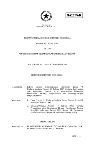SALINAN
PERATURAN PEMERINTAH REPUBLIK INDONESIA
NOMOR 47 TAHUN 2014
TENTANG
PENGENDALIAN DAN PENANGGULANGAN PENYAKIT HEWAN
DENGAN RAHMAT TUHAN YANG MAHA ESA
PRESIDEN REPUBLIK INDONESIA,
Menimbang : bahwa untuk melaksanakan ketentuan Pasal 48
Undang-Undang Nomor 18 Tahun 2009 tentang Peternakan
dan Kesehatan Hewan, perlu menetapkan Peraturan
Pemerintah tentang Pengendalian dan Penanggulangan
Penyakit Hewan;
Mengingat : 1. Pasal 5 ayat (2) Undang-Undang Dasar Negara Republik
Indonesia Tahun 1945;
2. Undang-Undang Nomor 18 Tahun 2009 tentang
Peternakan dan Kesehatan Hewan (Lembaran Negara
Republik Indonesia Tahun 2009 Nomor 84, Tambahan
Lembaran Negara Republik Indonesia Nomor 5015);
MEMUTUSKAN:
Menetapkan : PERATURAN PEMERINTAH TENTANG PENGENDALIAN DAN
PENANGGULANGAN PENYAKIT HEWAN.
BAB I ...
…
 