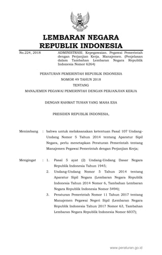 LEMBARAN NEGARA
REPUBLIK INDONESIA
No.224, 2018 ADMINISTRASI. Kepegawaian. Pegawai Pemerintah
dengan Perjanjian Kerja. Manajemen. (Penjelasan
dalam Tambahan Lembaran Negara Republik
Indonesia Nomor 6264)
PERATURAN PEMERINTAH REPUBLIK INDONESIA
NOMOR 49 TAHUN 2018
TENTANG
MANAJEMEN PEGAWAI PEMERINTAH DENGAN PERJANJIAN KERJA
DENGAN RAHMAT TUHAN YANG MAHA ESA
PRESIDEN REPUBLIK INDONESIA,
Menimbang : bahwa untuk melaksanakan ketentuan Pasal 107 Undang-
Undang Nomor 5 Tahun 2014 tentang Aparatur Sipil
Negara, perlu menetapkan Peraturan Pemerintah tentang
Manajemen Pegawai Pemerintah dengan Perjanjian Kerja;
Mengingat : 1. Pasal 5 ayat (2) Undang-Undang Dasar Negara
Republik Indonesia Tahun 1945;
2. Undang-Undang Nomor 5 Tahun 2014 tentang
Aparatur Sipil Negara (Lembaran Negara Republik
Indonesia Tahun 2014 Nomor 6, Tambahan Lembaran
Negara Republik Indonesia Nomor 5494);
3. Peraturan Pemerintah Nomor 11 Tahun 2017 tentang
Manajemen Pegawai Negeri Sipil (Lembaran Negara
Republik Indonesia Tahun 2017 Nomor 63, Tambahan
Lembaran Negara Republik Indonesia Nomor 6037);
www.peraturan.go.id
 