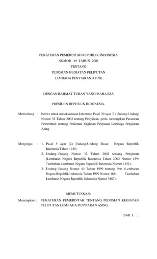 PERATURAN PEMERINTAH REPUBLIK INDONESIA
NOMOR 49 TAHUN 2005
TENTANG
PEDOMAN KEGIATAN PELIPUTAN
LEMBAGA PENYIARAN ASING

DENGAN RAHMAT TUHAN YANG MAHA ESA
PRESIDEN REPUBLIK INDONESIA,
Menimbang :

bahwa untuk melaksanakan ketentuan Pasal 30 ayat (3) Undang-Undang
Nomor 32 Tahun 2002 tentang Penyiaran, perlu menetapkan Peraturan
Pemerintah tentang Pedoman Kegiatan Peliputan Lembaga Penyiaran
Asing.

Mengingat

:

1. Pasal 5 ayat (2) Undang-Undang Dasar

Negara Republik

Indonesia Tahun 1945;
2. Undang-Undang Nomor 32 Tahun 2002 tentang Penyiaran
(Lembaran Negara Republik Indonesia Tahun 2002 Nomor 139;
Tambahan Lembaran Negara Republik Indonesia Nomor 4252);
3. Undang-Undang Nomor 40 Tahun 1999 tentang Pers (Lembaran
Negara Republik Indonesia Tahun 1999 Nomor 166;
Tambahan
Lembaran Negara Republik Indonesia Nomor 3887);

MEMUTUSKAN:
Menetapkan :

PERATURAN PEMERINTAH TENTANG PEDOMAN KEGIATAN
PELIPUTAN LEMBAGA PENYIARAN ASING.
BAB I . . .

 