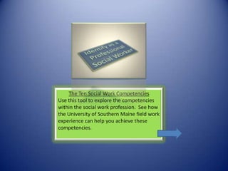 The Ten Social Work Competencies
Use this tool to explore the competencies
within the social work profession. See how
the University of Southern Maine field work
experience can help you achieve these
competencies.
 