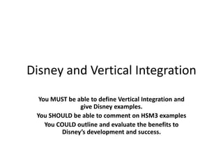 Disney and Vertical Integration You MUST be able to define Vertical Integration and give Disney examples. You SHOULD be able to comment on HSM3 examples You COULD outline and evaluate the benefits to Disney’s development and success. 