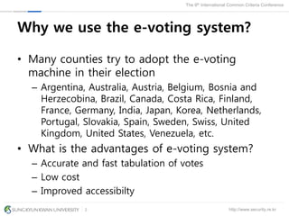 http://www.security.re.kr
The 9th International Common Criteria Conference
2
Why we use the e-voting system?
• Many counties try to adopt the e-voting
machine in their election
– Argentina, Australia, Austria, Belgium, Bosnia and
Herzecobina, Brazil, Canada, Costa Rica, Finland,
France, Germany, India, Japan, Korea, Netherlands,
Portugal, Slovakia, Spain, Sweden, Swiss, United
Kingdom, United States, Venezuela, etc.
• What is the advantages of e-voting system?
– Accurate and fast tabulation of votes
– Low cost
– Improved accessibilty
 