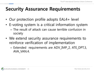 http://www.security.re.kr
The 9th International Common Criteria Conference
23
Security Assurance Requirements
• Our protection profile adopts EAL4+ level
• E-voting system is a critical information system
– The result of attack can cause terrible confusion in
society
• We extend security assurance requirements to
reinforce verification of implementation
– Extended requirements are ADV_IMP_2, ATE_DPT.3,
AVA_VAN.4.
 