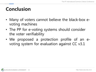 http://www.security.re.kr
The 9th International Common Criteria Conference
25
Conclusion
• Many of voters cannot believe the black-box e-
voting machines
• The PP for e-voting systems should consider
the voter verifiability
• We proposed a protection profile of an e-
voting system for evaluation against CC v3.1
 