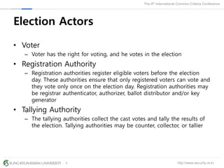 http://www.security.re.kr
The 9th International Common Criteria Conference
5
Election Actors
• Voter
– Voter has the right for voting, and he votes in the election
• Registration Authority
– Registration authorities register eligible voters before the election
day. These authorities ensure that only registered voters can vote and
they vote only once on the election day. Registration authorities may
be registrar authenticator, authorizer, ballot distributor and/or key
generator
• Tallying Authority
– The tallying authorities collect the cast votes and tally the results of
the election. Tallying authorities may be counter, collector, or tallier
 