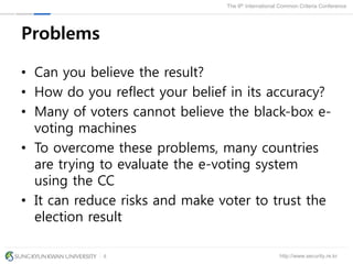 http://www.security.re.kr
The 9th International Common Criteria Conference
8
Problems
• Can you believe the result?
• How do you reflect your belief in its accuracy?
• Many of voters cannot believe the black-box e-
voting machines
• To overcome these problems, many countries
are trying to evaluate the e-voting system
using the CC
• It can reduce risks and make voter to trust the
election result
 