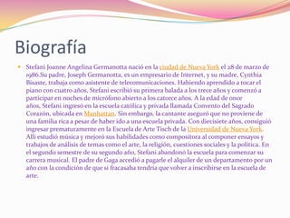 BiografíaStefani Joanne Angelina Germanotta nació en la ciudad de Nueva York el 28 de marzo de 1986.Su padre, Joseph Germanotta, es un empresario de Internet, y su madre, Cynthia Bisaste, trabaja como asistente de telecomunicaciones. Habiendo aprendido a tocar el piano con cuatro años, Stefani escribió su primera balada a los trece años y comenzó a participar en noches de micrófono abierto a los catorce años. A la edad de once años, Stefani ingresó en la escuela católica y privada llamada Convento del Sagrado Corazón, ubicada en Manhattan. Sin embargo, la cantante aseguró que no proviene de una familia rica a pesar de haber ido a una escuela privada. Con diecisiete años, consiguió ingresar prematuramente en la Escuela de Arte Tisch de la Universidad de Nueva York. Allí estudió música y mejoró sus habilidades como compositora al componer ensayos y trabajos de análisis de temas como el arte, la religión, cuestiones sociales y la política. En el segundo semestre de su segundo año, Stefani abandonó la escuela para comenzar su carrera musical. El padre de Gaga accedió a pagarle el alquiler de un departamento por un año con la condición de que si fracasaba tendría que volver a inscribirse en la escuela de arte.