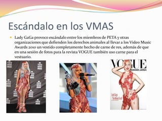 Escándalo en los VMASLady GaGa provoco escándalo entre los miembros de PETA y otras organizaciones que defienden los derechos animales al llevar a los Video Music Awards 2010 un vestido completamente hecho de carne de res, además de que en una sesión de fotos para la revista VOGUE también uso carne para el vestuario.