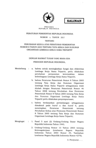 PRESIDEN
REPUBLIK INDONESII
PERATURAN PEMERINTAH REPUBLIK INDONESIA
NOMOR 4 TAHUN 2OI7
TENTANG
PERUBAHAN KEDUA ATAS PERATURAN PEMERINTAH
NOMOR 8 TAHUN 2OO5 TENTANG TATA KERJA DAN SUSUNAN
ORGANISASI LEMBAGA KERJA SAMA TRIPARTIT
DENGAN RAHMAT TUHAN YANG MAHA ESA
PRESIDEN REPUBLIK INDONESIA,
SALINAN
bahwa untuk meningkatkan fungsi dan efektivitas
Lembaga Kerja Sama Tripartit, perlu dilakukan
perrrbahan persyaratan keterwakilan dalam
kelembagaan Lembaga Kerja Sama Tripartit;
bahwa Peraturan Pemerintah Nomor 8 Tahun 2005
tentang Tata Kerja dan Susunan Organisasi
Lembaga Kerja Sama Tripartit sebagaimana telah
diubah dengan Peraturan Pemerintah Nomor 46
Tahun 2008 tentang Perubahan Atas Peraturan
Pemerintah Nomor 8 Tahun 2005 tentang Tata Kerja
dan Susunan Organisasi Lembaga Kerja Sama
Tripartit perlu dilakukan penyempurna€ul;
bahwa berdasarkan pertimbangan sebagaimana
dimaksud pada huruf a dan huruf b, perlu
menetapkan Peraturan Pemerintah tentang
Perubahan Kedua atas Peraturan Pemerintah Nomor
8 Tahun 2005 tentang Tata Kerja dan Susunan
Organisasi Lembaga Kerja Sama Tripartit;
Pasal 5 ayat (21 Undang-Undang Dasar Negara
Republik Indonesia Tahun 1945;
Undang-Undang Nomor 13 Tahun 2OO3 tentang
Ketenagakerjaan (Lembaran Negara Republik
Indonesia Tahun 2003 Nomor 39, Tambahan
Lembaran Negara Republik Indonesia Nomor a279l;
Menimbang :
1.
b.
c.
Mengingat
2.
3.Peraturan...
 