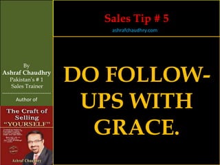 Sales Tip # 5
                                   ashrafchaudhry.com




                                DO FOLLOW-
            By
Ashraf Chaudhry
     Pakistan’s # 1
     Sales Trainer


                                 UPS WITH
-----------------------------
        Author of




                                  GRACE.
 