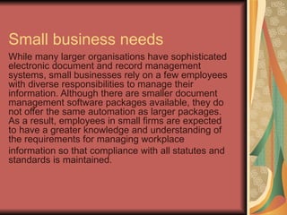 Small business needs
While many larger organisations have sophisticated
electronic document and record management
systems, small businesses rely on a few employees
with diverse responsibilities to manage their
information. Although there are smaller document
management software packages available, they do
not offer the same automation as larger packages.
As a result, employees in small firms are expected
to have a greater knowledge and understanding of
the requirements for managing workplace
information so that compliance with all statutes and
standards is maintained.
 