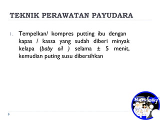 TEKNIK PERAWATAN PAYUDARA
1. Tempelkan/ kompres putting ibu dengan
kapas / kassa yang sudah diberi minyak
kelapa (baby oil ) selama ± 5 menit,
kemudian puting susu dibersihkan
 