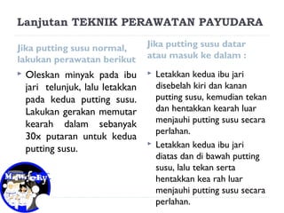 Lanjutan TEKNIK PERAWATAN PAYUDARA
Jika putting susu normal,
lakukan perawatan berikut
 Oleskan minyak pada ibu
jari telunjuk, lalu letakkan
pada kedua putting susu.
Lakukan gerakan memutar
kearah dalam sebanyak
30x putaran untuk kedua
putting susu.
Jika putting susu datar
atau masuk ke dalam :
 Letakkan kedua ibu jari
disebelah kiri dan kanan
putting susu, kemudian tekan
dan hentakkan kearah luar
menjauhi putting susu secara
perlahan.
 Letakkan kedua ibu jari
diatas dan di bawah putting
susu, lalu tekan serta
hentakkan kea rah luar
menjauhi putting susu secara
perlahan.
 