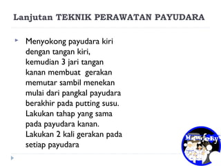 Lanjutan TEKNIK PERAWATAN PAYUDARA
 Menyokong payudara kiri
dengan tangan kiri,
kemudian 3 jari tangan
kanan membuat gerakan
memutar sambil menekan
mulai dari pangkal payudara
berakhir pada putting susu.
Lakukan tahap yang sama
pada payudara kanan.
Lakukan 2 kali gerakan pada
setiap payudara
 