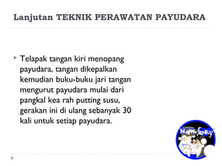 Lanjutan TEKNIK PERAWATAN PAYUDARA
 Telapak tangan kiri menopang
payudara, tangan dikepalkan
kemudian buku-buku jari tangan
mengurut payudara mulai dari
pangkal kea rah putting susu,
gerakan ini di ulang sebanyak 30
kali untuk setiap payudara.
 