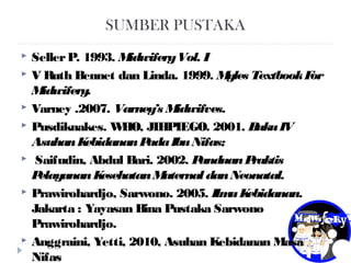 SUMBER PUSTAKA
 SellerP. 1993. MidwiferyVol. I
 V Ruth Bennet dan Linda. 1999. Myles TextbookFor
Midwifery.
 Varney .2007. Varney’s Midwifves.
 Pusdiknakes. WHO, JIHPIEGO. 2001. BukuIV
AsuhanKebidananPadaIbuNifas;
 Saifudin, Abdul Bari. 2002. PanduanPraktis
PelayananKesehatanMaternal danNeonatal.
 Prawirohardjo, Sarwono. 2005. IlmuKebidanan.
Jakarta : Yayasan Bina Pustaka Sarwono
Prawirohardjo.
 Anggraini, Yetti, 2010, Asuhan Kebidanan Masa
Nifas
 