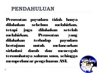 PENDAHULUAN
Perawatan payudara tidak hanya
dilakukan sebelum melahirkan,
tetapi juga dilakukan setelah
melahirkan. Perawatan yang
dilakukan terhadap payudara
bertujuan untuk melancarkan
sirkulasi darah dan mencegah
tersumbatnya saluran susu, sehingga
memperlancarpengeluaran ASI.
 