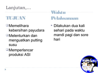 Lanjutan,…
TUJUAN
Memelihara
kebersihan payudara
Melenturkan dan
menguatkan putting
susu
Memperlancar
produksi ASI
Waktu
Pelaksanaan
 Dilakukan dua kali
sehari pada waktu
mandi pagi dan sore
hari
 