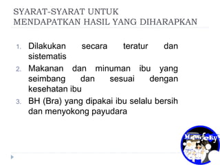 SYARAT-SYARAT UNTUK
MENDAPATKAN HASIL YANG DIHARAPKAN
1. Dilakukan secara teratur dan
sistematis
2. Makanan dan minuman ibu yang
seimbang dan sesuai dengan
kesehatan ibu
3. BH (Bra) yang dipakai ibu selalu bersih
dan menyokong payudara
 