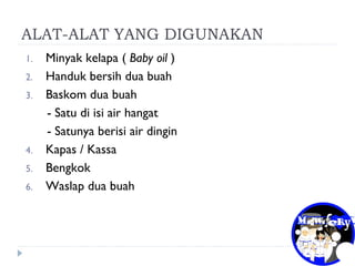 ALAT-ALAT YANG DIGUNAKAN
1. Minyak kelapa ( Baby oil )
2. Handuk bersih dua buah
3. Baskom dua buah
- Satu di isi air hangat
- Satunya berisi air dingin
4. Kapas / Kassa
5. Bengkok
6. Waslap dua buah
 