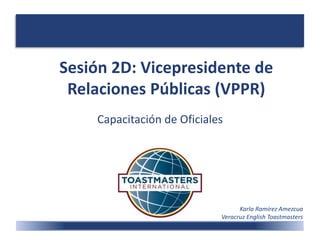 Sesión 2D: Vicepresidente de
Relaciones Públicas (VPPR)
Capacitación de Oficiales
Karla Ramírez Amezcua
Veracruz English Toastmasters
 