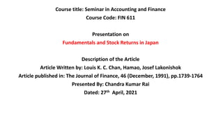 Course title: Seminar in Accounting and Finance
Course Code: FIN 611
Presentation on
Fundamentals and Stock Returns in Japan
Description of the Article
Article Written by: Louis K. C. Chan, Hamao, Josef Lakonishok
Article published in: The Journal of Finance, 46 (December, 1991), pp.1739-1764
Presented By: Chandra Kumar Rai
Dated: 27th April, 2021
 