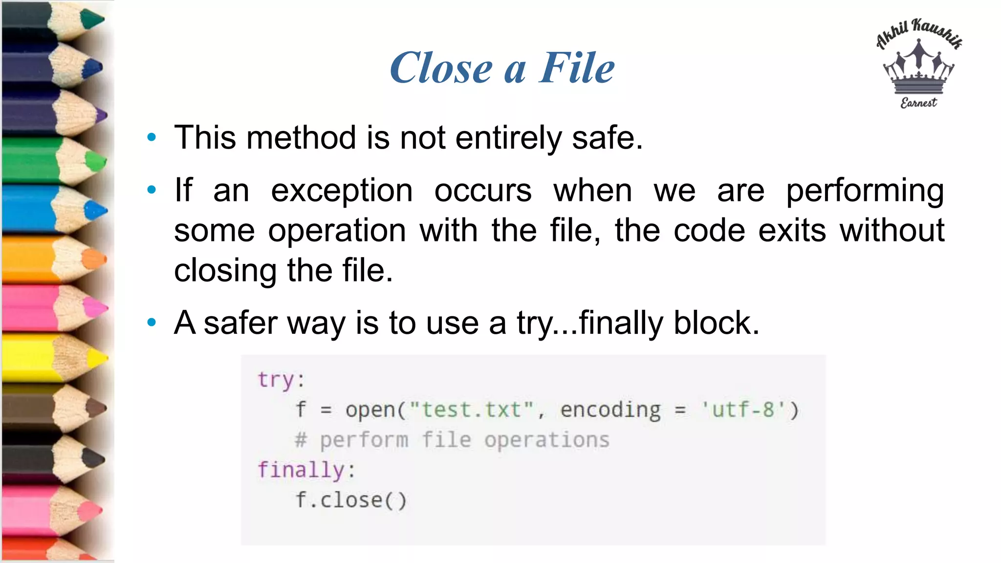 Close a File
• This method is not entirely safe.
• If an exception occurs when we are performing
some operation with the file, the code exits without
closing the file.
• A safer way is to use a try...finally block.
 