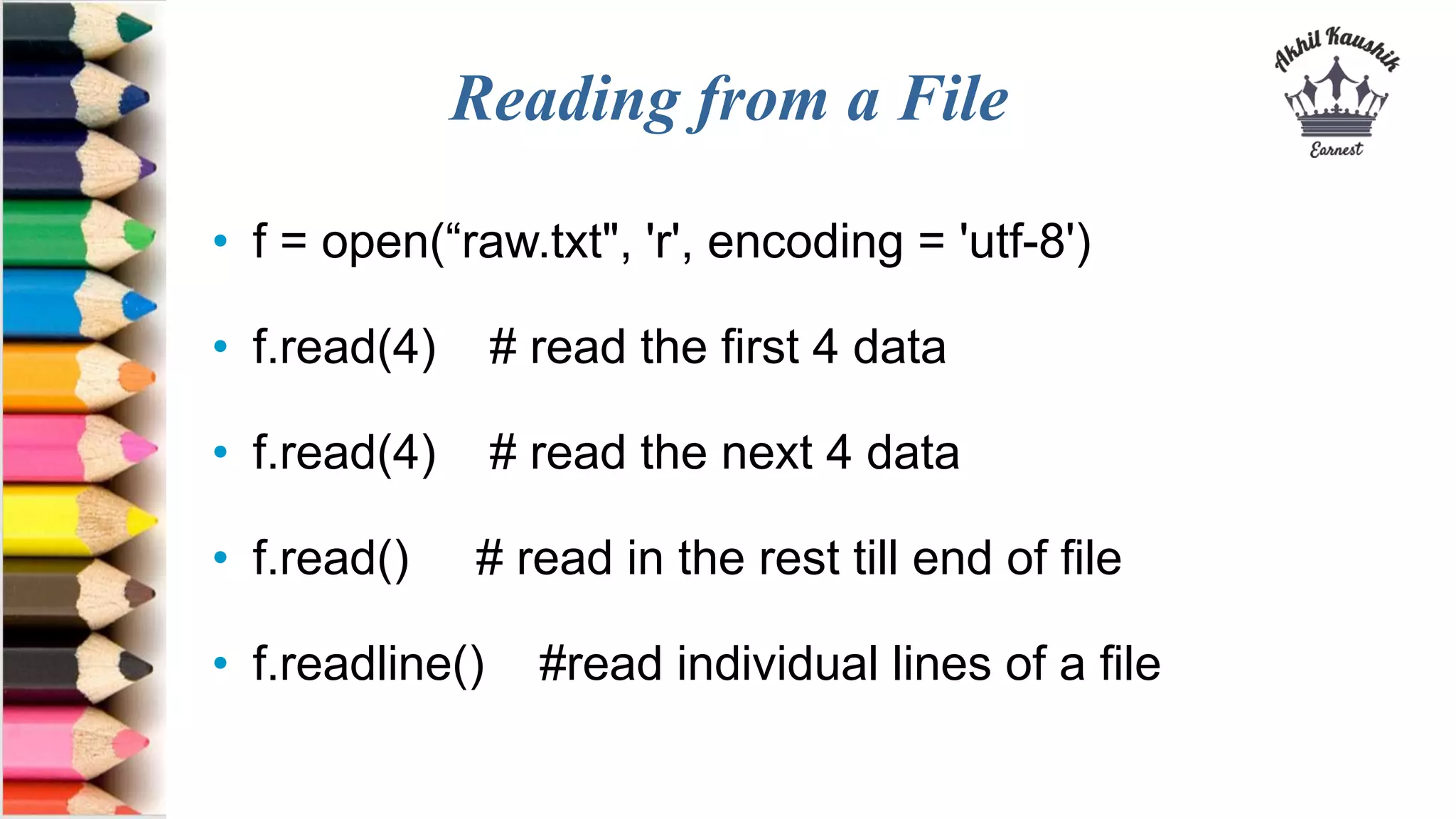 Reading from a File
• f = open(“raw.txt", 'r', encoding = 'utf-8')
• f.read(4) # read the first 4 data
• f.read(4) # read the next 4 data
• f.read() # read in the rest till end of file
• f.readline() #read individual lines of a file
 
