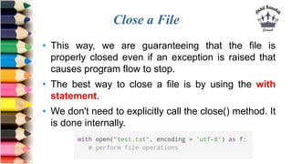 Close a File
• This way, we are guaranteeing that the file is
properly closed even if an exception is raised that
causes program flow to stop.
• The best way to close a file is by using the with
statement.
• We don't need to explicitly call the close() method. It
is done internally.
 