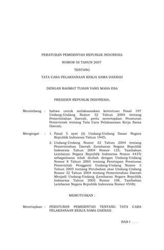PERATURAN PEMERINTAH REPUBLIK INDONESIA
NOMOR 50 TAHUN 2007
TENTANG
TATA CARA PELAKSANAAN KERJA SAMA DAERAH
DENGAN RAHMAT TUHAN YANG MAHA ESA
PRESIDEN REPUBLIK INDONESIA,
Menimbang : bahwa untuk melaksanakan ketentuan Pasal 197
Undang-Undang Nomor 32 Tahun 2004 tentang
Pemerintahan Daerah, perlu menetapkan Peraturan
Pemerintah tentang Tata Cara Pelaksanaan Kerja Sama
Daerah;
Mengingat : 1. Pasal 5 ayat (2) Undang-Undang Dasar Negara
Republik Indonesia Tahun 1945;
2. Undang-Undang Nomor 32 Tahun 2004 tentang
Pemerintahan Daerah (Lembaran Negara Republik
Indonesia Tahun 2004 Nomor 125, Tambahan
Lembaran Negara Republik Indonesia Nomor 4437)
sebagaimana telah diubah dengan Undang-Undang
Nomor 8 Tahun 2005 tentang Penetapan Peraturan
Pemerintah Pengganti Undang-Undang Nomor 3
Tahun 2005 tentang Perubahan atas Undang-Undang
Nomor 32 Tahun 2004 tentang Pemerintahan Daerah
Menjadi Undang-Undang (Lembaran Negara Republik
Indonesia Tahun 2005 Nomor 108, Tambahan
Lembaran Negara Republik Indonesia Nomor 4548);
MEMUTUSKAN :
Menetapkan : PERATURAN PEMERINTAH TENTANG TATA CARA
PELAKSANAAN KERJA SAMA DAERAH.
BAB I . . .
 