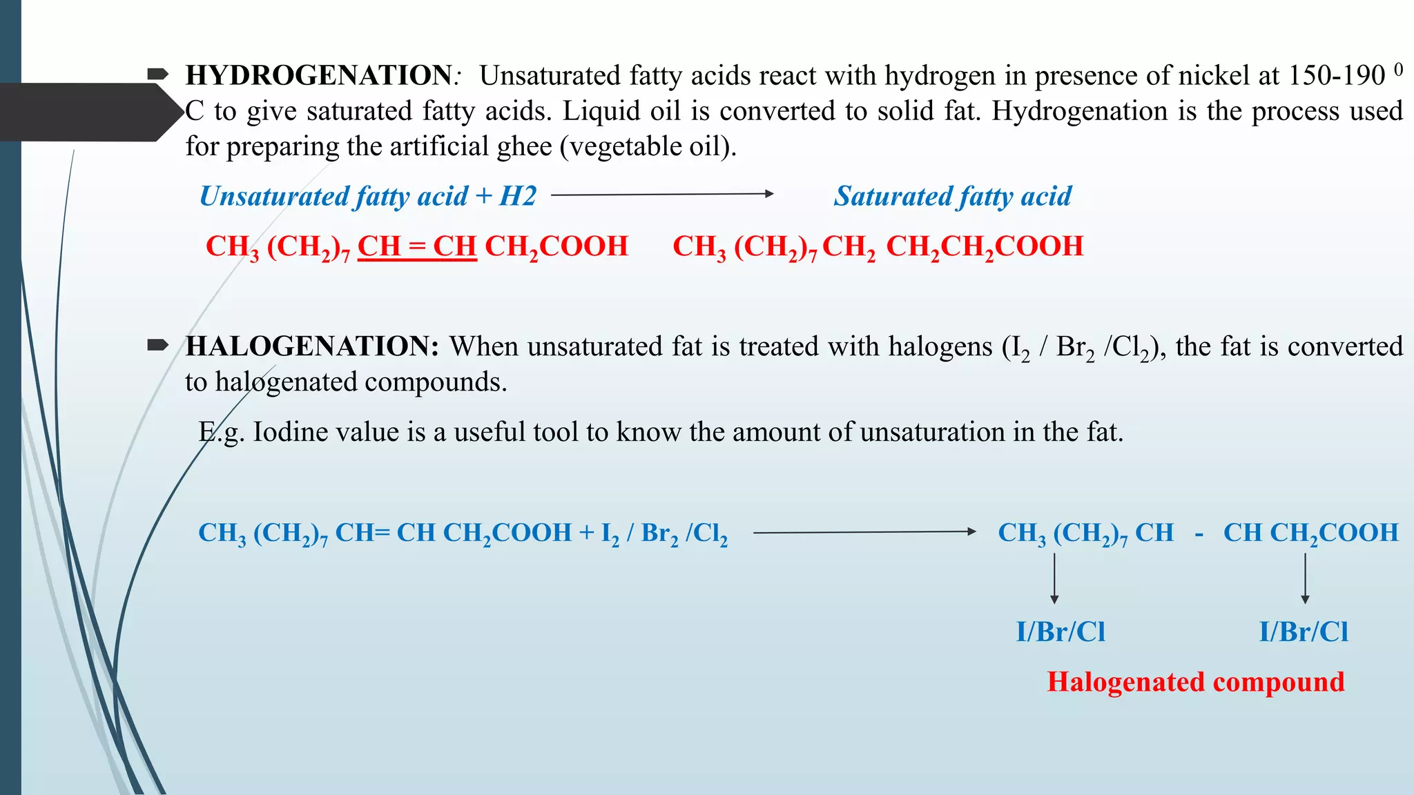  HYDROGENATION: Unsaturated fatty acids react with hydrogen in presence of nickel at 150-190 0
C to give saturated fatty acids. Liquid oil is converted to solid fat. Hydrogenation is the process used
for preparing the artificial ghee (vegetable oil).
Unsaturated fatty acid + H2 Saturated fatty acid
CH3 (CH2)7 CH = CH CH2COOH CH3 (CH2)7 CH2 CH2CH2COOH
 HALOGENATION: When unsaturated fat is treated with halogens (I2 / Br2 /Cl2), the fat is converted
to halogenated compounds.
E.g. Iodine value is a useful tool to know the amount of unsaturation in the fat.
CH3 (CH2)7 CH= CH CH2COOH + I2 / Br2 /Cl2 CH3 (CH2)7 CH - CH CH2COOH
I/Br/Cl I/Br/Cl
Halogenated compound
 