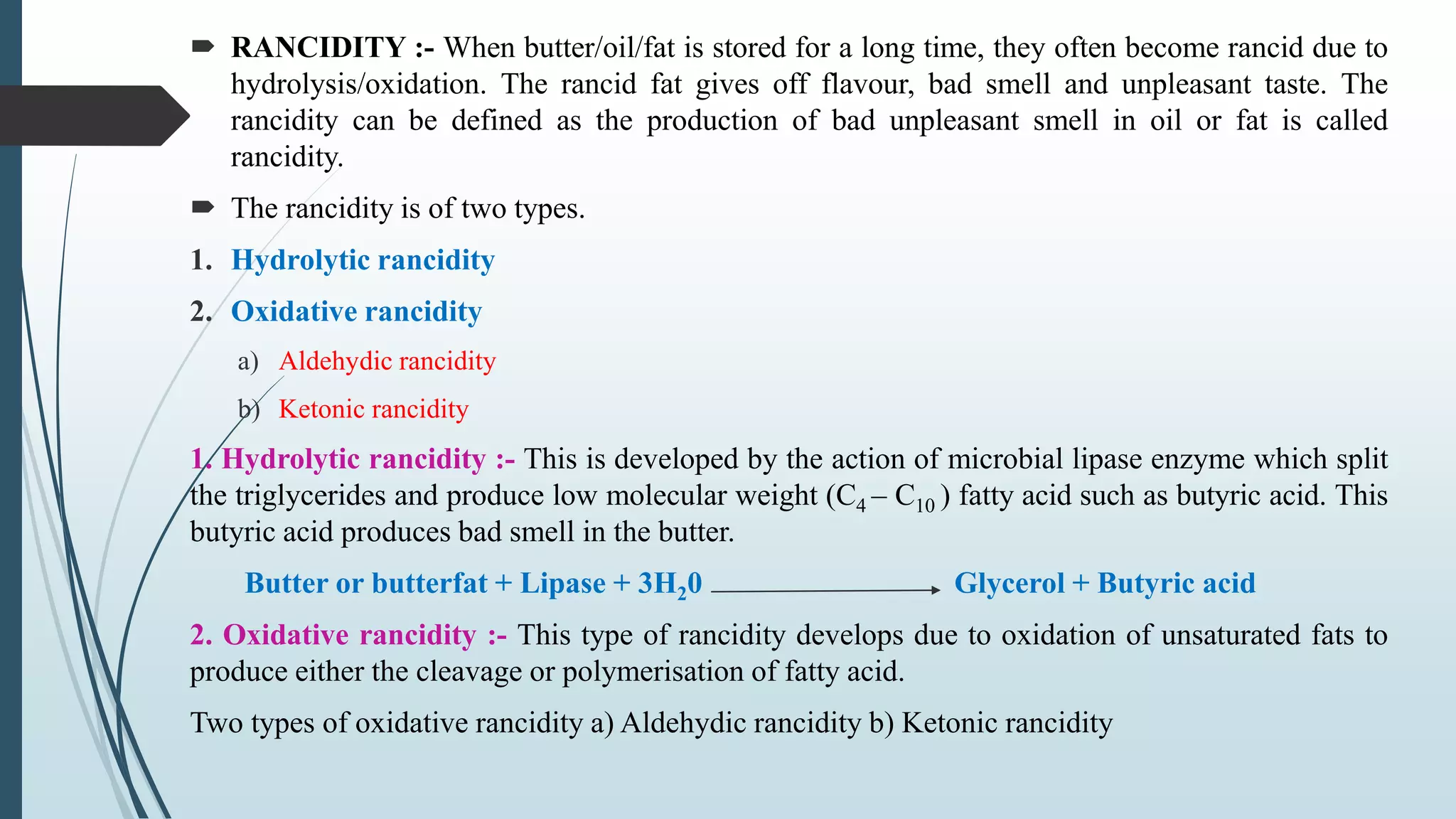  RANCIDITY :- When butter/oil/fat is stored for a long time, they often become rancid due to
hydrolysis/oxidation. The rancid fat gives off flavour, bad smell and unpleasant taste. The
rancidity can be defined as the production of bad unpleasant smell in oil or fat is called
rancidity.
 The rancidity is of two types.
1. Hydrolytic rancidity
2. Oxidative rancidity
a) Aldehydic rancidity
b) Ketonic rancidity
1. Hydrolytic rancidity :- This is developed by the action of microbial lipase enzyme which split
the triglycerides and produce low molecular weight (C4 – C10 ) fatty acid such as butyric acid. This
butyric acid produces bad smell in the butter.
Butter or butterfat + Lipase + 3H20 Glycerol + Butyric acid
2. Oxidative rancidity :- This type of rancidity develops due to oxidation of unsaturated fats to
produce either the cleavage or polymerisation of fatty acid.
Two types of oxidative rancidity a) Aldehydic rancidity b) Ketonic rancidity
 