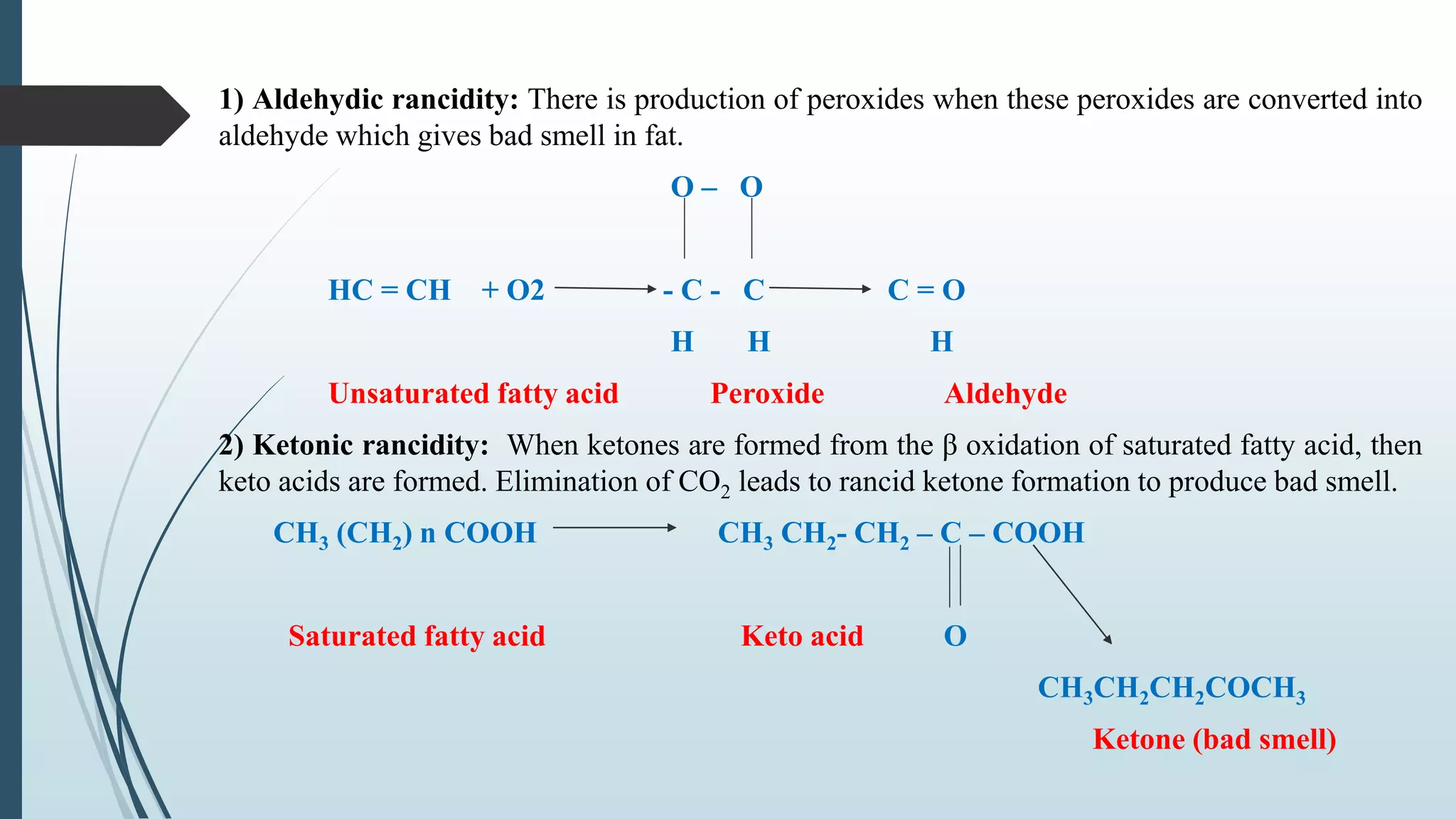 1) Aldehydic rancidity: There is production of peroxides when these peroxides are converted into
aldehyde which gives bad smell in fat.
O – O
HC = CH + O2 - C - C C = O
H H H
Unsaturated fatty acid Peroxide Aldehyde
2) Ketonic rancidity: When ketones are formed from the β oxidation of saturated fatty acid, then
keto acids are formed. Elimination of CO2 leads to rancid ketone formation to produce bad smell.
CH3 (CH2) n COOH CH3 CH2- CH2 – C – COOH
Saturated fatty acid Keto acid O
CH3CH2CH2COCH3
Ketone (bad smell)
 