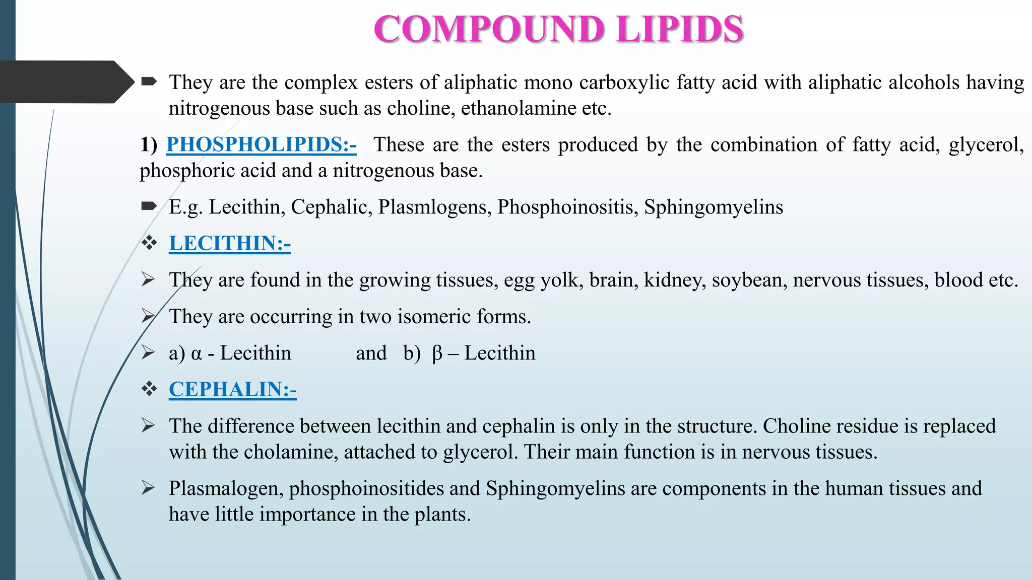 COMPOUND LIPIDS
 They are the complex esters of aliphatic mono carboxylic fatty acid with aliphatic alcohols having
nitrogenous base such as choline, ethanolamine etc.
1) PHOSPHOLIPIDS:- These are the esters produced by the combination of fatty acid, glycerol,
phosphoric acid and a nitrogenous base.
 E.g. Lecithin, Cephalic, Plasmlogens, Phosphoinositis, Sphingomyelins
 LECITHIN:-
 They are found in the growing tissues, egg yolk, brain, kidney, soybean, nervous tissues, blood etc.
 They are occurring in two isomeric forms.
 a) α - Lecithin and b) β – Lecithin
 CEPHALIN:-
 The difference between lecithin and cephalin is only in the structure. Choline residue is replaced
with the cholamine, attached to glycerol. Their main function is in nervous tissues.
 Plasmalogen, phosphoinositides and Sphingomyelins are components in the human tissues and
have little importance in the plants.
 