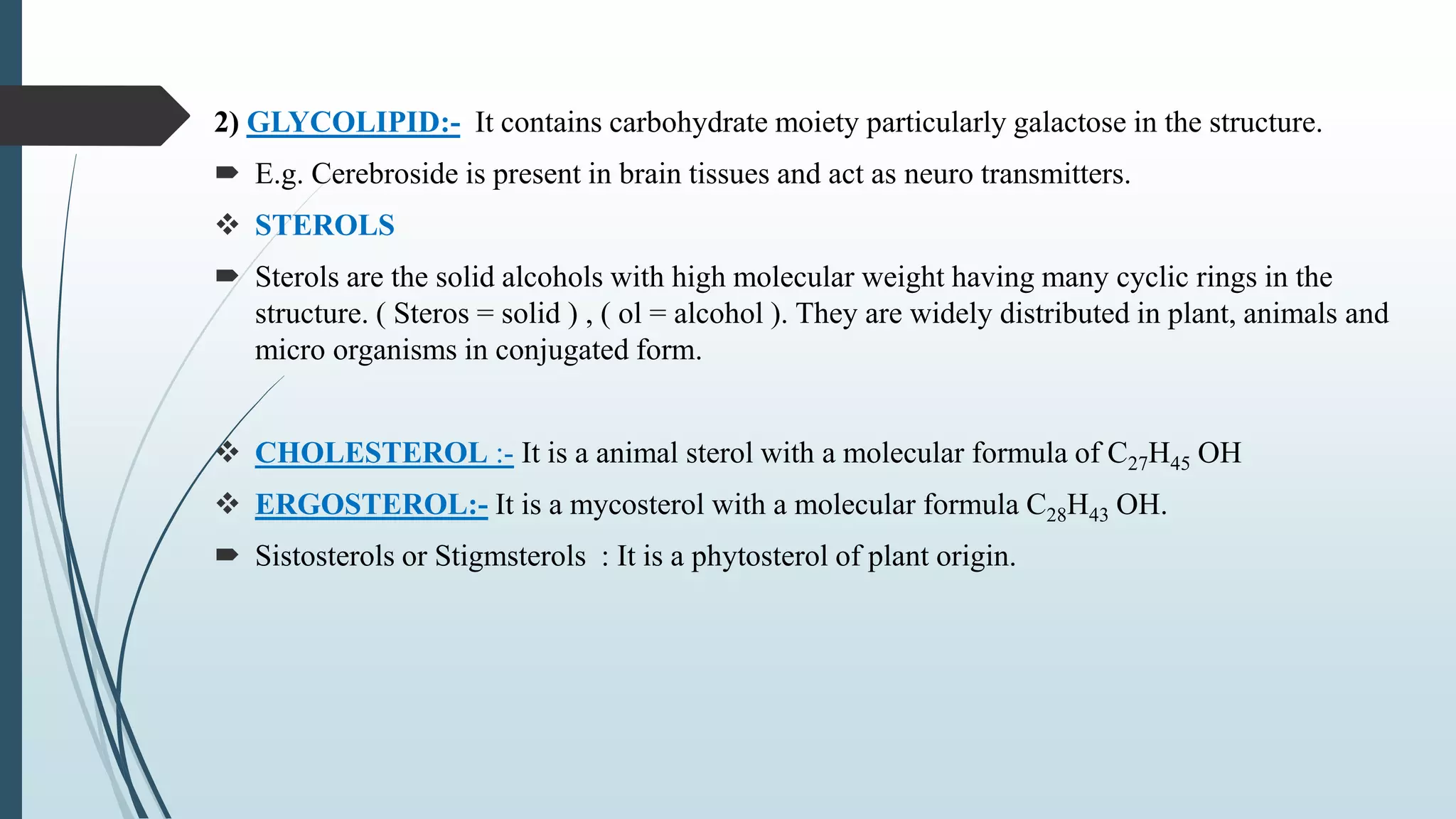 2) GLYCOLIPID:- It contains carbohydrate moiety particularly galactose in the structure.
 E.g. Cerebroside is present in brain tissues and act as neuro transmitters.
 STEROLS
 Sterols are the solid alcohols with high molecular weight having many cyclic rings in the
structure. ( Steros = solid ) , ( ol = alcohol ). They are widely distributed in plant, animals and
micro organisms in conjugated form.
 CHOLESTEROL :- It is a animal sterol with a molecular formula of C27H45 OH
 ERGOSTEROL:- It is a mycosterol with a molecular formula C28H43 OH.
 Sistosterols or Stigmsterols : It is a phytosterol of plant origin.
 