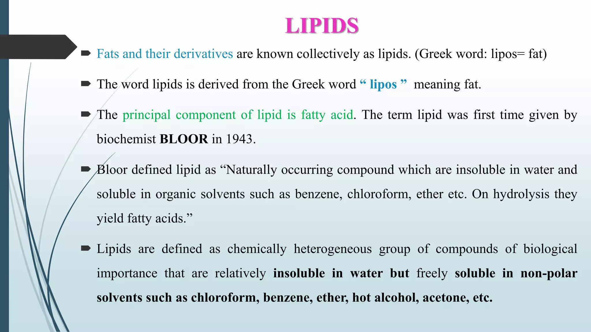 LIPIDS
 Fats and their derivatives are known collectively as lipids. (Greek word: lipos= fat)
 The word lipids is derived from the Greek word “ lipos ” meaning fat.
 The principal component of lipid is fatty acid. The term lipid was first time given by
biochemist BLOOR in 1943.
 Bloor defined lipid as “Naturally occurring compound which are insoluble in water and
soluble in organic solvents such as benzene, chloroform, ether etc. On hydrolysis they
yield fatty acids.”
 Lipids are defined as chemically heterogeneous group of compounds of biological
importance that are relatively insoluble in water but freely soluble in non-polar
solvents such as chloroform, benzene, ether, hot alcohol, acetone, etc.
 