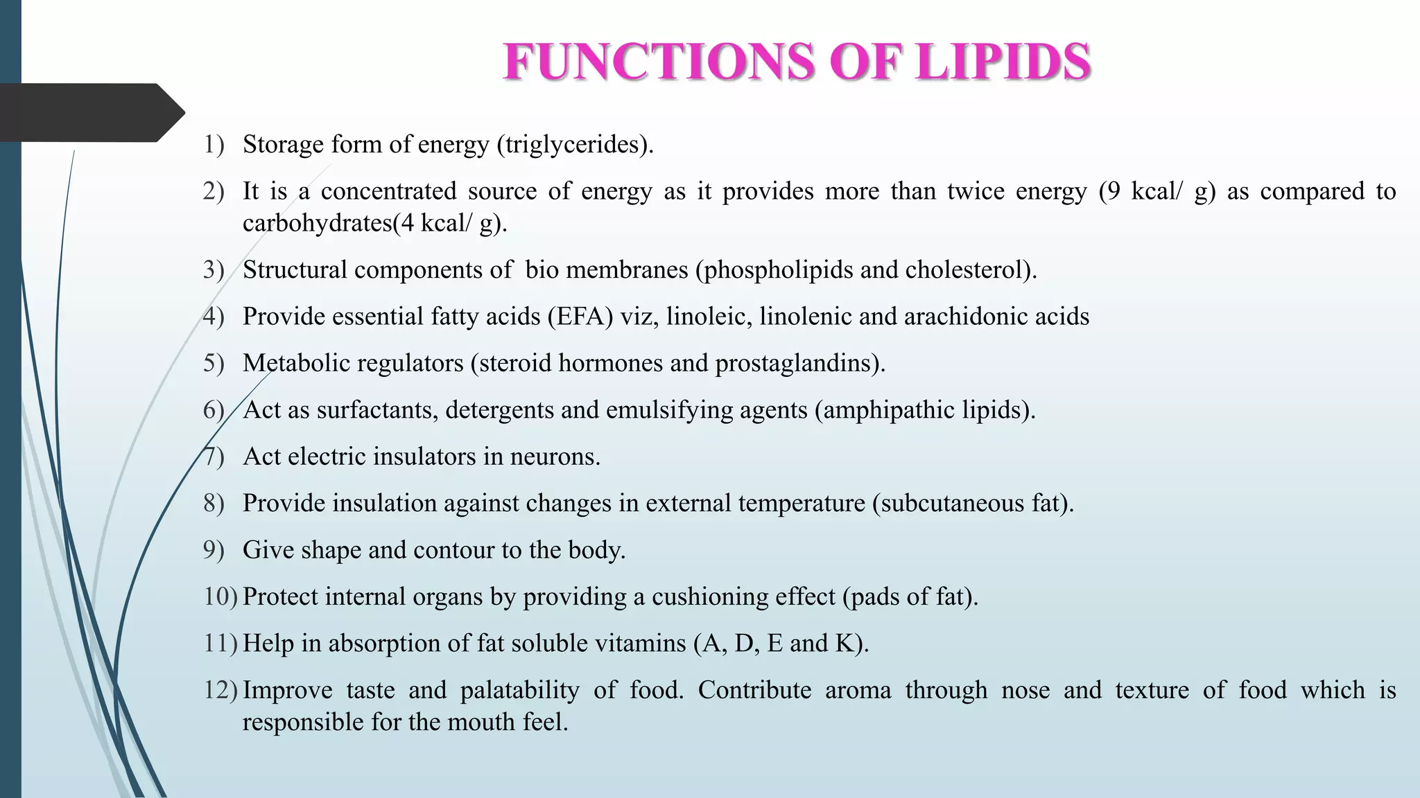 FUNCTIONS OF LIPIDS
1) Storage form of energy (triglycerides).
2) It is a concentrated source of energy as it provides more than twice energy (9 kcal/ g) as compared to
carbohydrates(4 kcal/ g).
3) Structural components of bio membranes (phospholipids and cholesterol).
4) Provide essential fatty acids (EFA) viz, linoleic, linolenic and arachidonic acids
5) Metabolic regulators (steroid hormones and prostaglandins).
6) Act as surfactants, detergents and emulsifying agents (amphipathic lipids).
7) Act electric insulators in neurons.
8) Provide insulation against changes in external temperature (subcutaneous fat).
9) Give shape and contour to the body.
10) Protect internal organs by providing a cushioning effect (pads of fat).
11) Help in absorption of fat soluble vitamins (A, D, E and K).
12) Improve taste and palatability of food. Contribute aroma through nose and texture of food which is
responsible for the mouth feel.
 